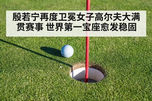 殷若宁再度卫冕女子高尔夫大满贯赛事 世界第一宝座愈发稳固