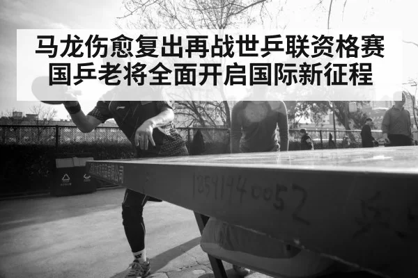 马龙伤愈复出再战世乒联资格赛 国乒老将全面开启国际新征程