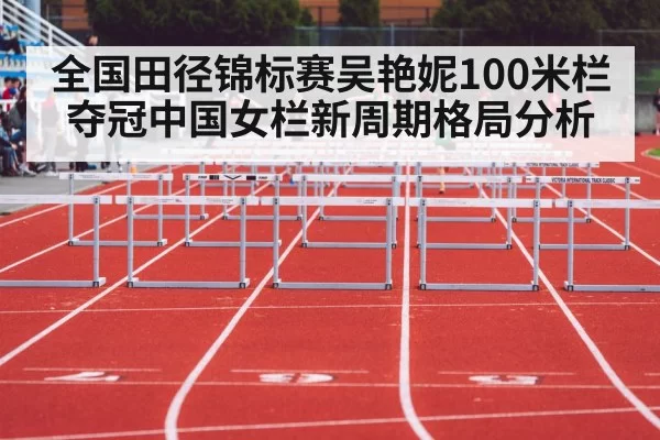 全国田径锦标赛吴艳妮100米栏夺冠中国女栏新周期格局分析