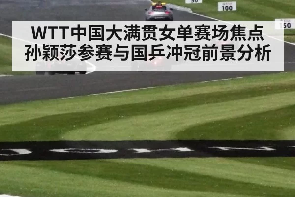 WTT中国大满贯女单赛场焦点 孙颖莎参赛与国乒冲冠前景分析