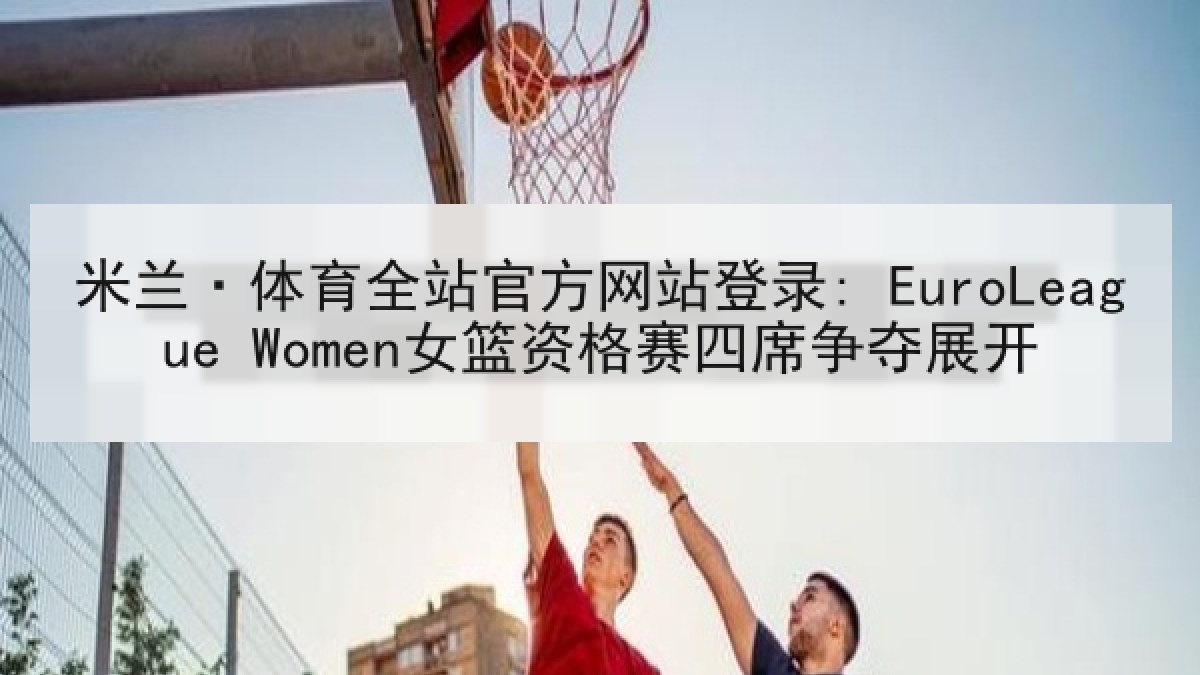 米兰·体育全站官方网站登录: EuroLeague Women女篮资格赛四席争夺展开