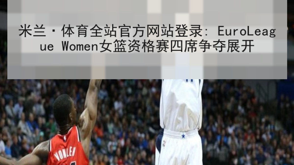 米兰·体育全站官方网站登录: EuroLeague Women女篮资格赛四席争夺展开