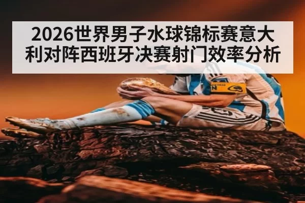 2026世界男子水球锦标赛意大利对阵西班牙决赛射门效率分析